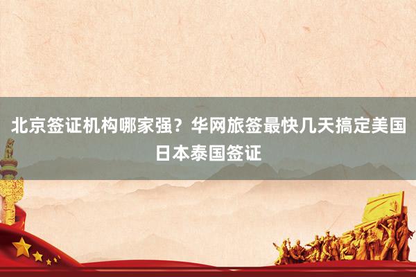 北京签证机构哪家强？华网旅签最快几天搞定美国日本泰国签证