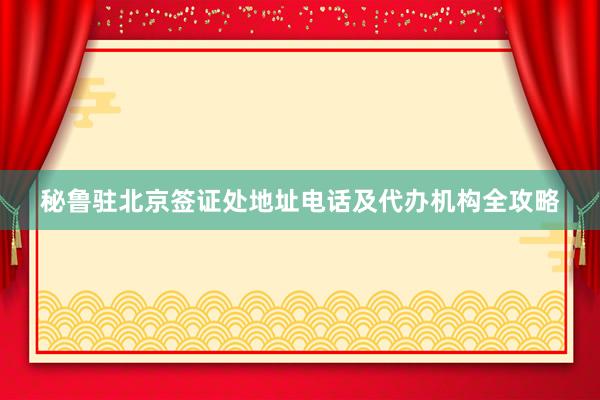秘鲁驻北京签证处地址电话及代办机构全攻略