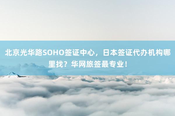北京光华路SOHO签证中心，日本签证代办机构哪里找？华网旅签最专业！
