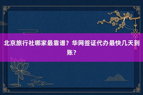 北京旅行社哪家最靠谱？华网签证代办最快几天到账？