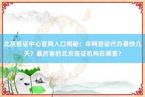 北京签证中心官网入口揭秘：华网签证代办最快几天？最厉害的北京签证机构在哪里？