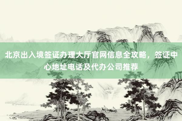 北京出入境签证办理大厅官网信息全攻略，签证中心地址电话及代办公司推荐
