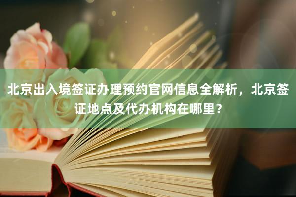北京出入境签证办理预约官网信息全解析，北京签证地点及代办机构在哪里？