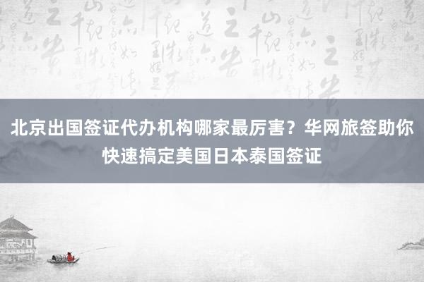 北京出国签证代办机构哪家最厉害？华网旅签助你快速搞定美国日本泰国签证