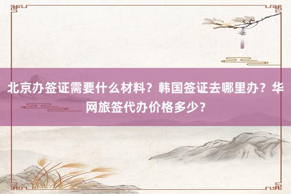 北京办签证需要什么材料？韩国签证去哪里办？华网旅签代办价格多少？
