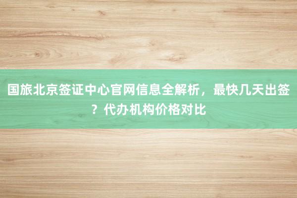 国旅北京签证中心官网信息全解析，最快几天出签？代办机构价格对比