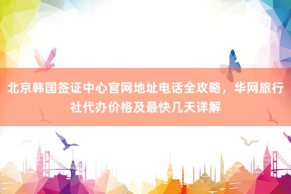 北京韩国签证中心官网地址电话全攻略，华网旅行社代办价格及最快几天详解