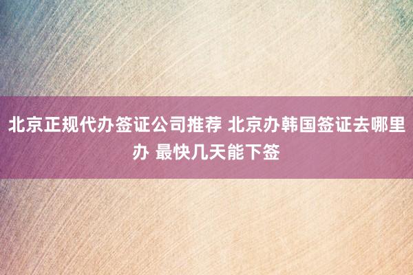 北京正规代办签证公司推荐 北京办韩国签证去哪里办 最快几天能下签