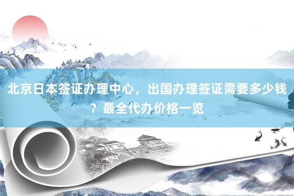 北京日本签证办理中心，出国办理签证需要多少钱？最全代办价格一览