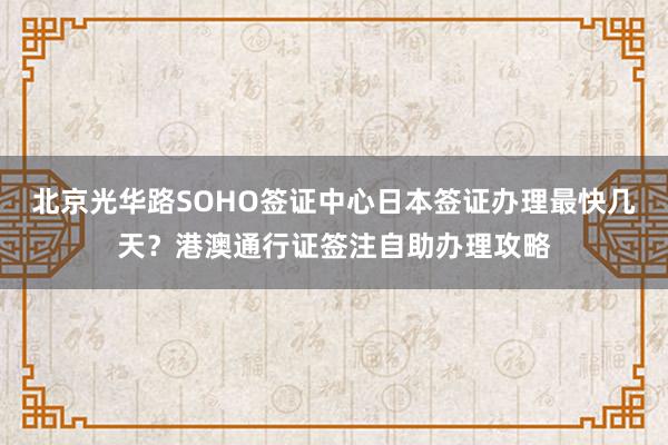 北京光华路SOHO签证中心日本签证办理最快几天？港澳通行证签注自助办理攻略