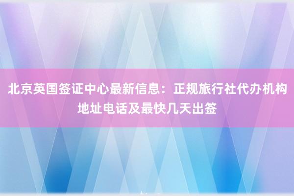 北京英国签证中心最新信息：正规旅行社代办机构地址电话及最快几天出签