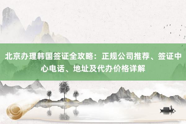 北京办理韩国签证全攻略：正规公司推荐、签证中心电话、地址及代办价格详解