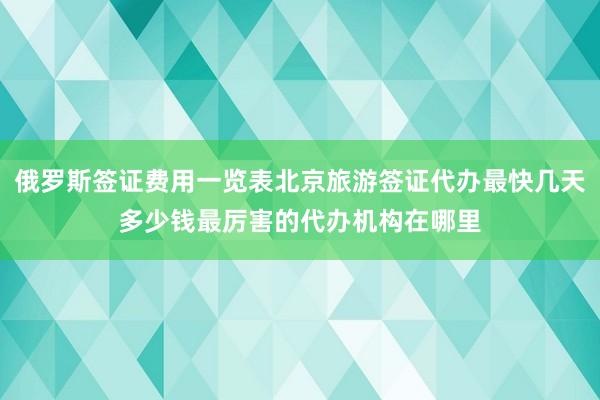 俄罗斯签证费用一览表北京旅游签证代办最快几天多少钱最厉害的代办机构在哪里