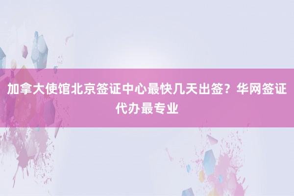 加拿大使馆北京签证中心最快几天出签？华网签证代办最专业