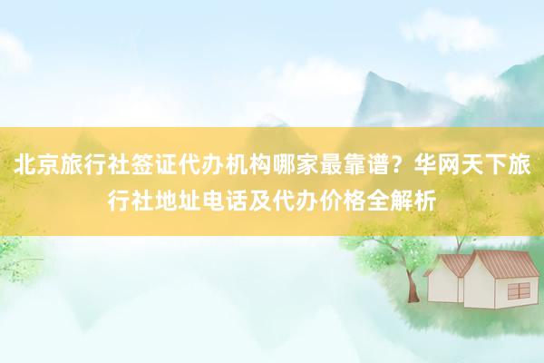 北京旅行社签证代办机构哪家最靠谱？华网天下旅行社地址电话及代办价格全解析