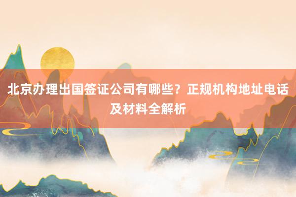 北京办理出国签证公司有哪些？正规机构地址电话及材料全解析