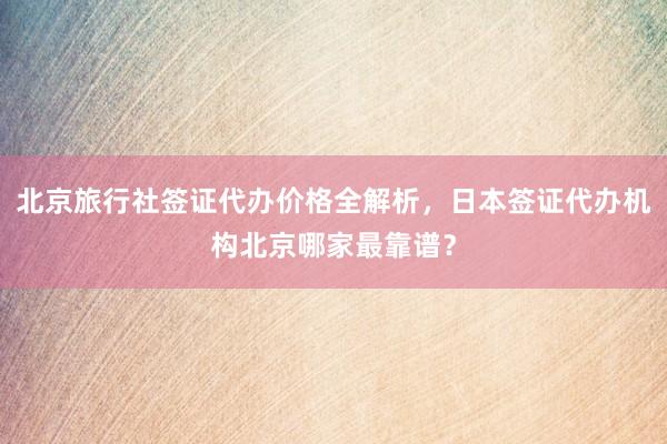 北京旅行社签证代办价格全解析，日本签证代办机构北京哪家最靠谱？