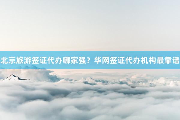 北京旅游签证代办哪家强？华网签证代办机构最靠谱