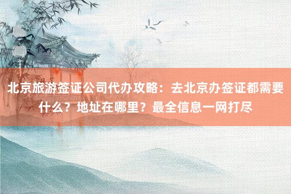 北京旅游签证公司代办攻略：去北京办签证都需要什么？地址在哪里？最全信息一网打尽