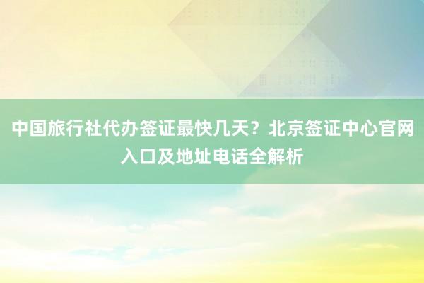 中国旅行社代办签证最快几天？北京签证中心官网入口及地址电话全解析