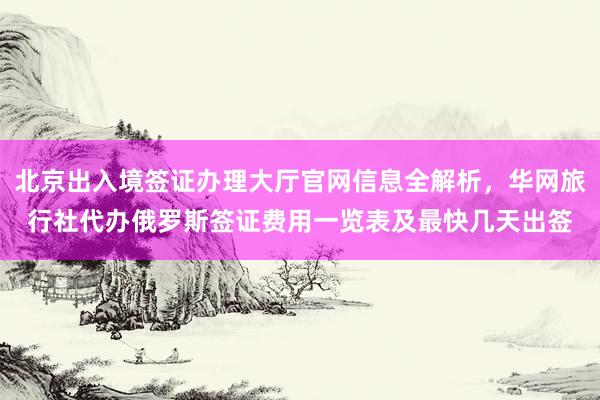 北京出入境签证办理大厅官网信息全解析，华网旅行社代办俄罗斯签证费用一览表及最快几天出签