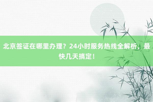 北京签证在哪里办理？24小时服务热线全解析，最快几天搞定！