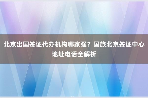 北京出国签证代办机构哪家强？国旅北京签证中心地址电话全解析