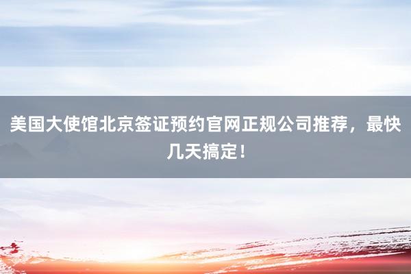 美国大使馆北京签证预约官网正规公司推荐，最快几天搞定！
