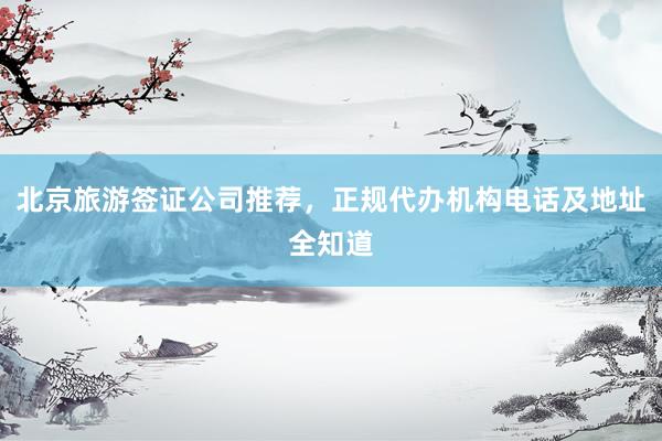 北京旅游签证公司推荐，正规代办机构电话及地址全知道