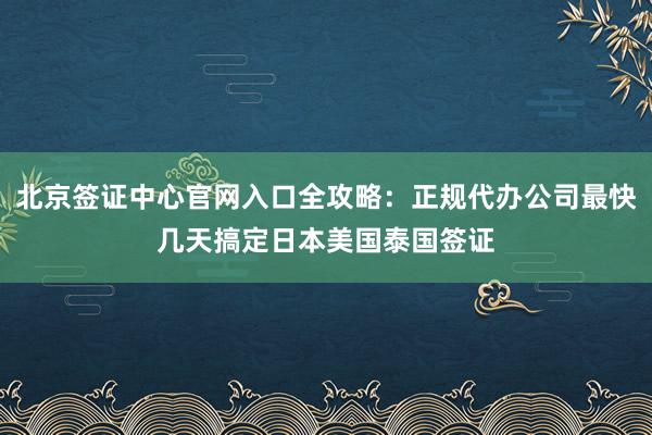 北京签证中心官网入口全攻略：正规代办公司最快几天搞定日本美国泰国签证