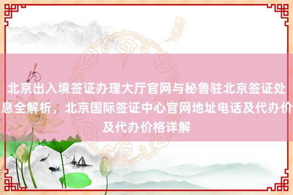北京出入境签证办理大厅官网与秘鲁驻北京签证处官网信息全解析，北京国际签证中心官网地址电话及代办价格详解