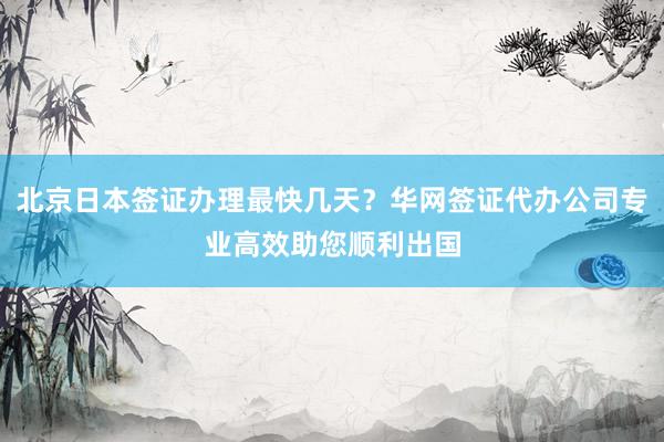北京日本签证办理最快几天？华网签证代办公司专业高效助您顺利出国