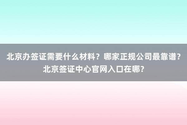 北京办签证需要什么材料？哪家正规公司最靠谱？北京签证中心官网入口在哪？