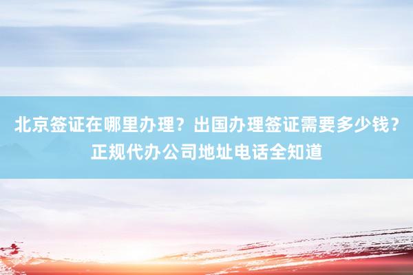北京签证在哪里办理？出国办理签证需要多少钱？正规代办公司地址电话全知道