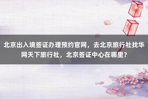 北京出入境签证办理预约官网，去北京旅行社找华网天下旅行社，北京签证中心在哪里？