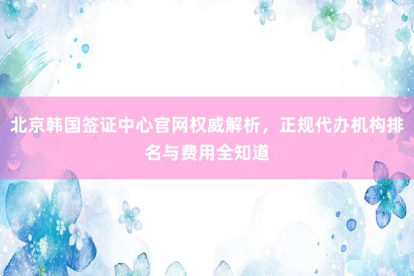 北京韩国签证中心官网权威解析，正规代办机构排名与费用全知道