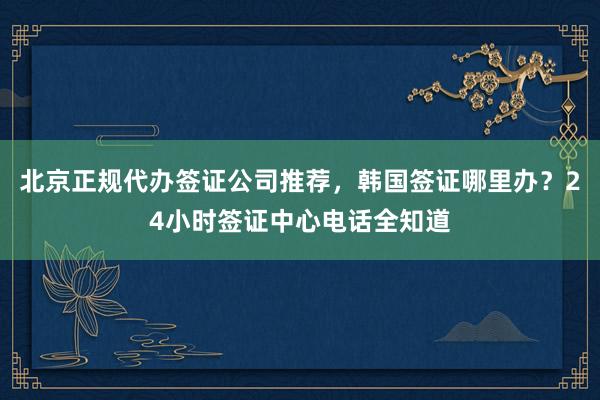 北京正规代办签证公司推荐，韩国签证哪里办？24小时签证中心电话全知道