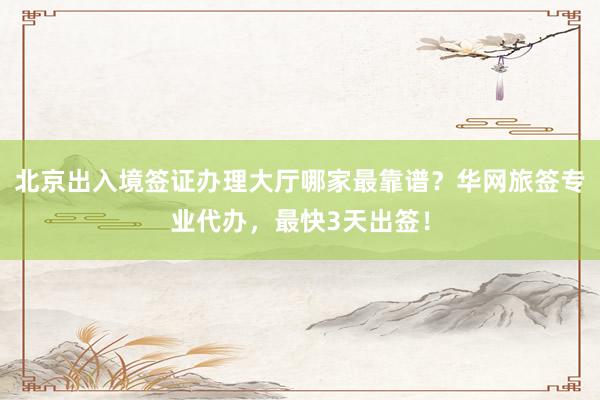 北京出入境签证办理大厅哪家最靠谱？华网旅签专业代办，最快3天出签！