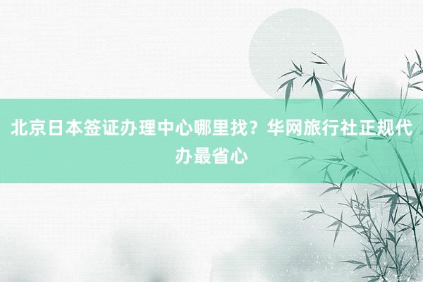 北京日本签证办理中心哪里找？华网旅行社正规代办最省心