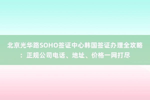 北京光华路SOHO签证中心韩国签证办理全攻略：正规公司电话、地址、价格一网打尽