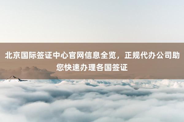 北京国际签证中心官网信息全览，正规代办公司助您快速办理各国签证