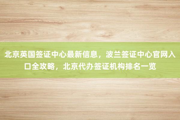 北京英国签证中心最新信息，波兰签证中心官网入口全攻略，北京代办签证机构排名一览