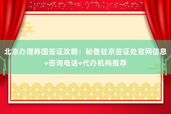 北京办理韩国签证攻略：秘鲁驻京签证处官网信息+咨询电话+代办机构推荐