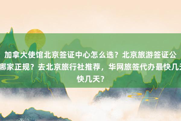 加拿大使馆北京签证中心怎么选？北京旅游签证公司哪家正规？去北京旅行社推荐，华网旅签代办最快几天？