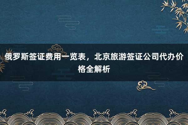 俄罗斯签证费用一览表，北京旅游签证公司代办价格全解析