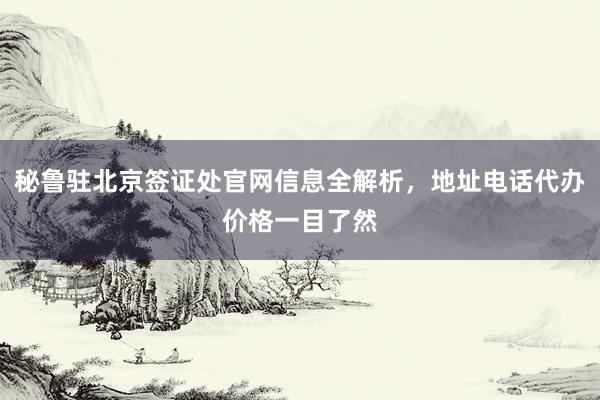 秘鲁驻北京签证处官网信息全解析，地址电话代办价格一目了然