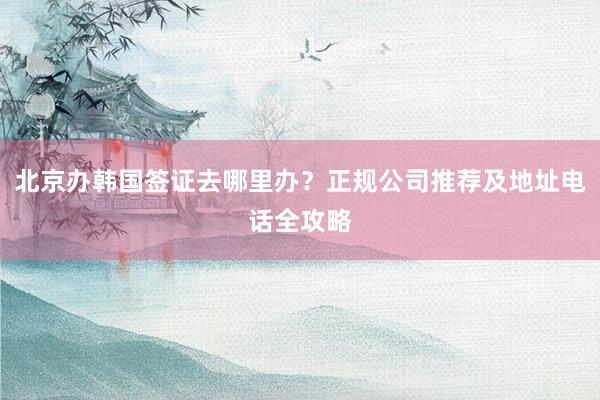 北京办韩国签证去哪里办？正规公司推荐及地址电话全攻略
