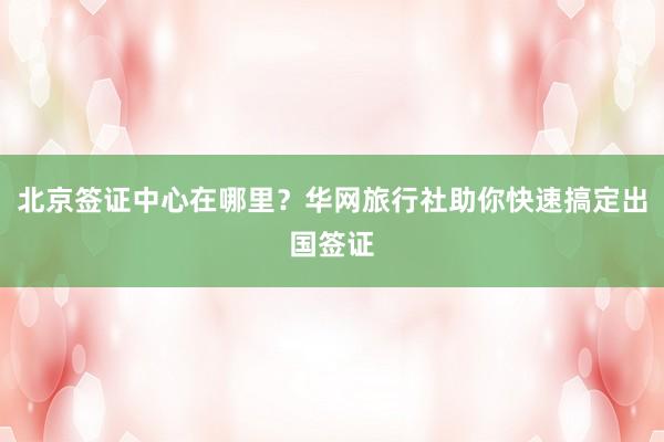 北京签证中心在哪里？华网旅行社助你快速搞定出国签证