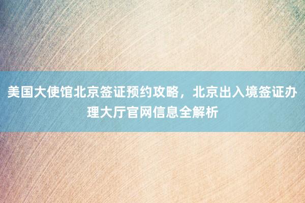 美国大使馆北京签证预约攻略，北京出入境签证办理大厅官网信息全解析