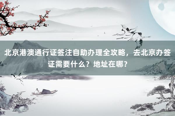 北京港澳通行证签注自助办理全攻略，去北京办签证需要什么？地址在哪？